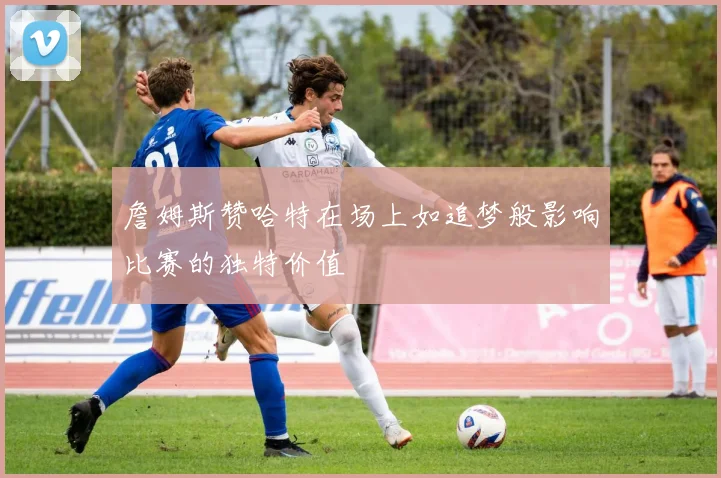 詹姆斯赞哈特在场上如追梦般影响比赛的独特价值
