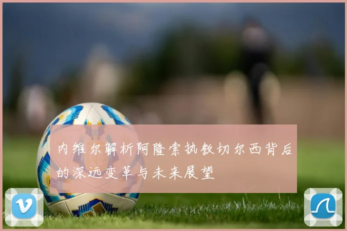 内维尔解析阿隆索执教切尔西背后的深远变革与未来展望