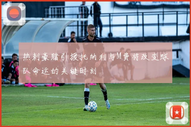 热刺豪赌引援托纳利与M费将改变球队命运的关键时刻