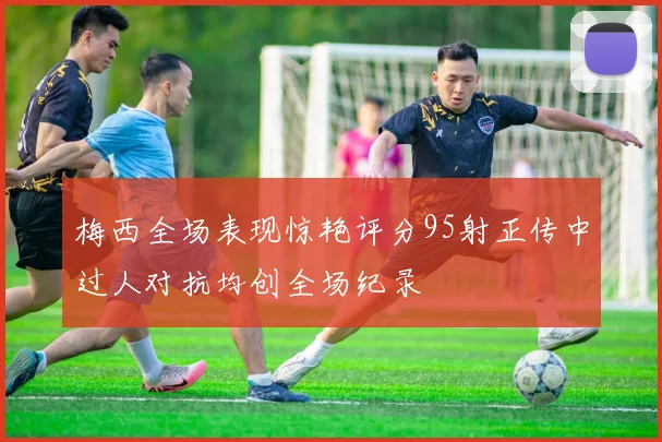 梅西全场表现惊艳评分95射正传中过人对抗均创全场纪录