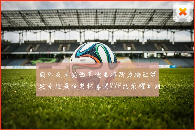 前队友马克西罗德里格斯为梅西颁发全场最佳奖杯喜提MVP的荣耀时刻