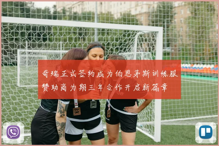 奇瑞正式签约成为伯恩茅斯训练服赞助商为期三年合作开启新篇章
