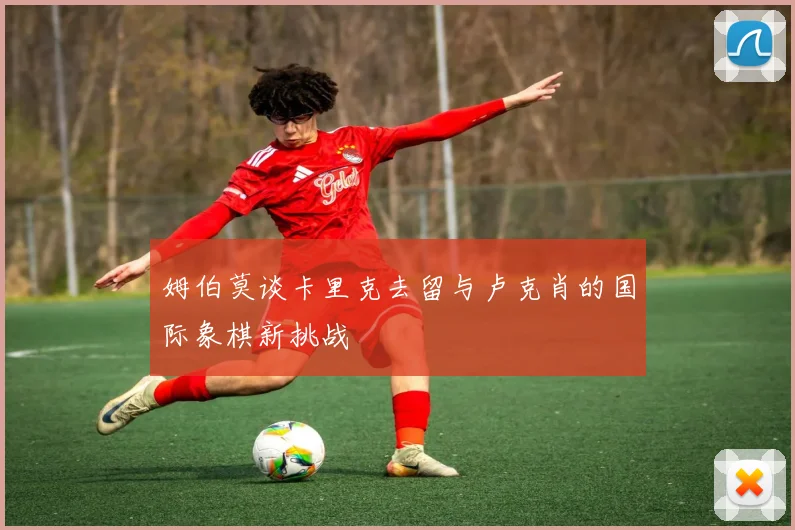 姆伯莫谈卡里克去留与卢克肖的国际象棋新挑战