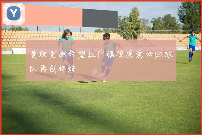曼联重燃希望拉什福德愿意回归球队再创辉煌