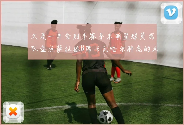 又是一年告别季赛季末明星球员离队盘点萨拉赫B席卡瓦哈尔胖虎的未来去向