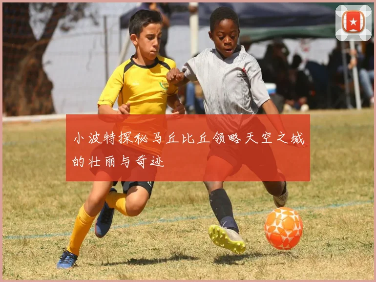 小波特探秘马丘比丘领略天空之城的壮丽与奇迹