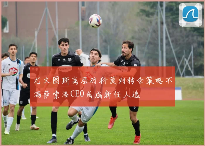 尤文图斯高层对科莫利转会策略不满萨索洛CEO或成新任人选