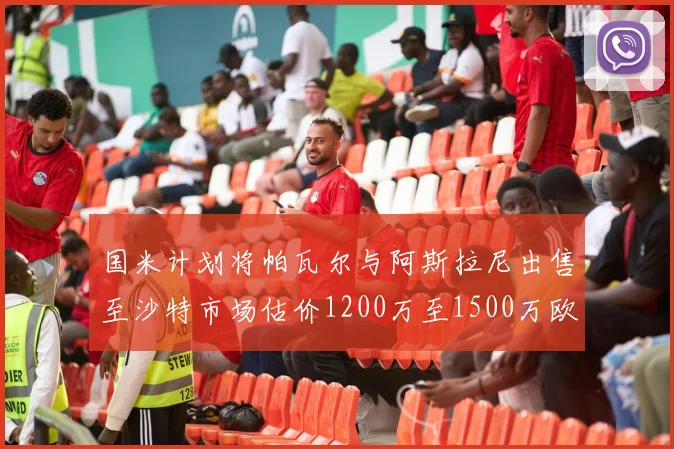 国米计划将帕瓦尔与阿斯拉尼出售至沙特市场估价1200万至1500万欧元