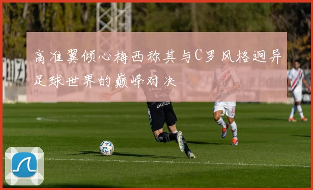 高准翼倾心梅西称其与C罗风格迥异足球世界的巅峰对决