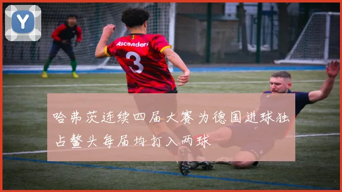 哈弗茨连续四届大赛为德国进球独占鳌头每届均打入两球